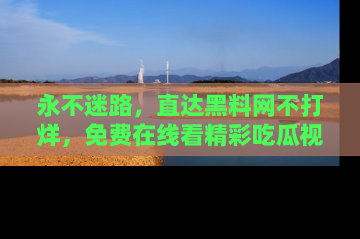 永不迷路,直达黑料网不打烊,免费在线看精彩吃瓜视频!