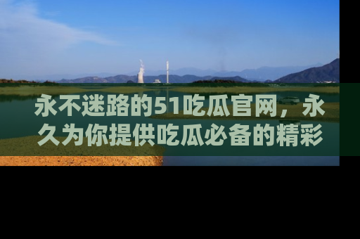 永不迷路的51吃瓜官网,永久为你提供吃瓜必备的精彩资讯
