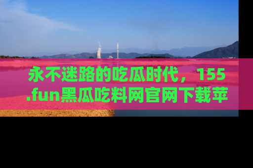 永不迷路的吃瓜时代,155.fun黑瓜吃料网官网下载苹果版陪你同行!