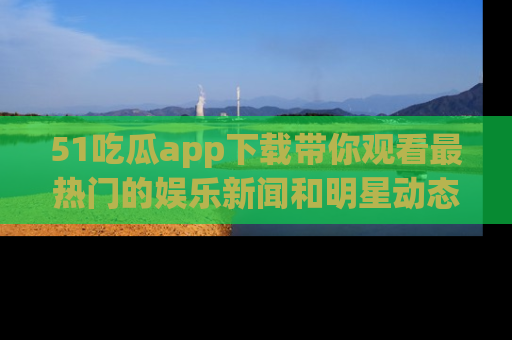51吃瓜app下载带你观看最热门的娱乐新闻和明星动态