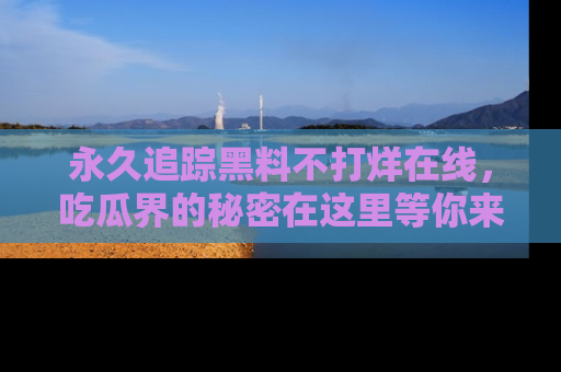 永久追踪黑料不打烊在线,吃瓜界的秘密在这里等你来发现!