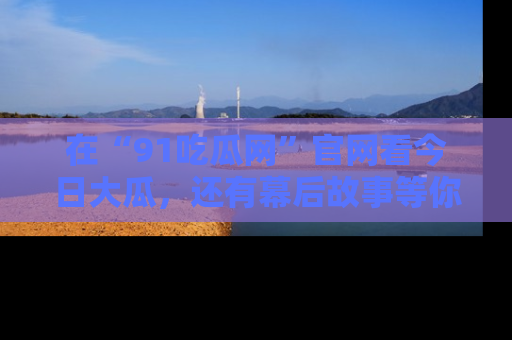在“91吃瓜网”官网看今日大瓜,还有幕后故事等你来挖掘!