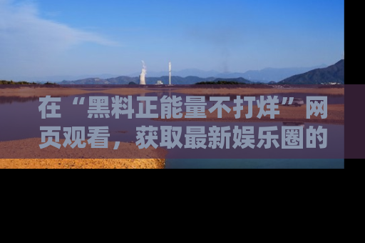 在“黑料正能量不打烊”网页观看,获取最新娱乐圈的正能量与黑料揭秘!