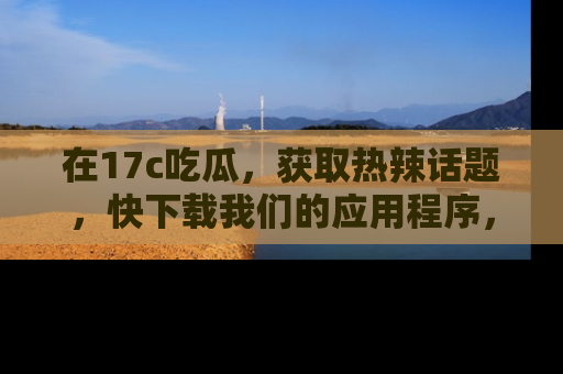 在17c吃瓜,获取热辣话题,快下载我们的应用程序,地址轻松找到!