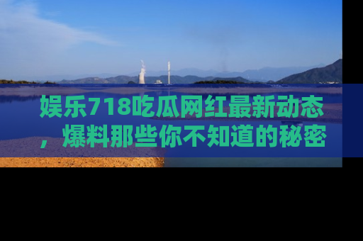 娱乐718吃瓜网红最新动态，爆料那些你不知道的秘密！