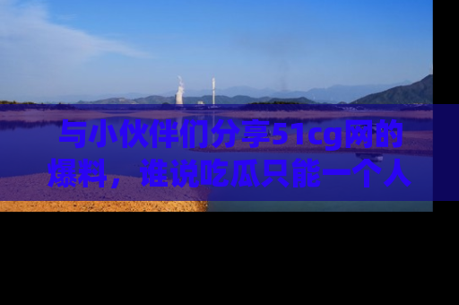 与小伙伴们分享51cg网的爆料，谁说吃瓜只能一个人？