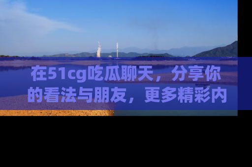 在51cg吃瓜聊天,分享你的看法与朋友,更多精彩内容请浏览网址www.51cg.com!