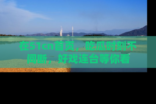 在51cn首页,吃瓜时刻不间断,好戏连台等你看
