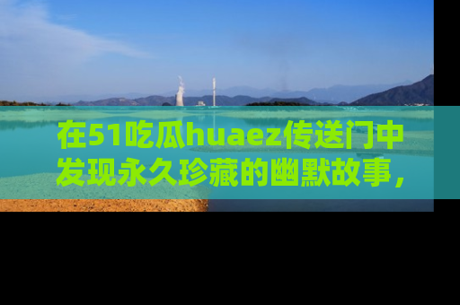 在51吃瓜huaez传送门中发现永久珍藏的幽默故事,瓜友们一起分享欢乐瞬间!