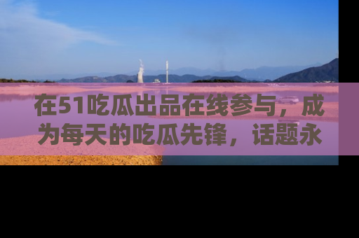 在51吃瓜出品在线参与,成为每天的吃瓜先锋,话题永不落幕!
