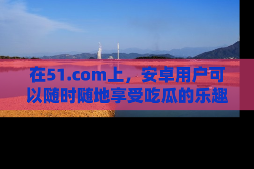 在51.com上,安卓用户可以随时随地享受吃瓜的乐趣!