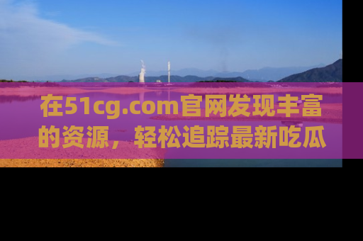 在51cg.com官网发现丰富的资源,轻松追踪最新吃瓜热点