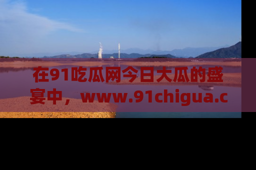 在91吃瓜网今日大瓜的盛宴中,www.91chigua.com带你领略每个让人咋舌的精彩故事!