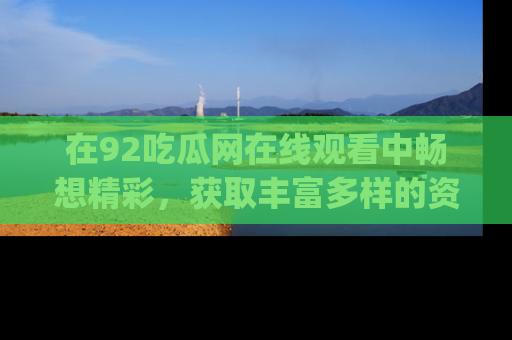 在92吃瓜网在线观看中畅想精彩,获取丰富多样的资源和app功能