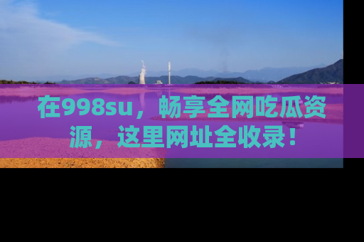 在998su,畅享全网吃瓜资源,这里网址全收录!