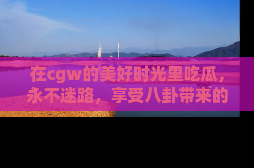 在cgw的美好时光里吃瓜,永不迷路,享受八卦带来的无限欢乐!