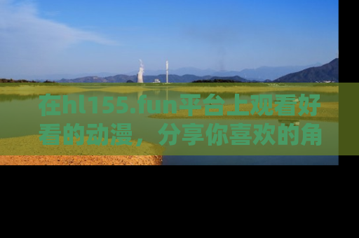 在hl155.fun平台上观看好看的动漫,分享你喜欢的角色和故事!