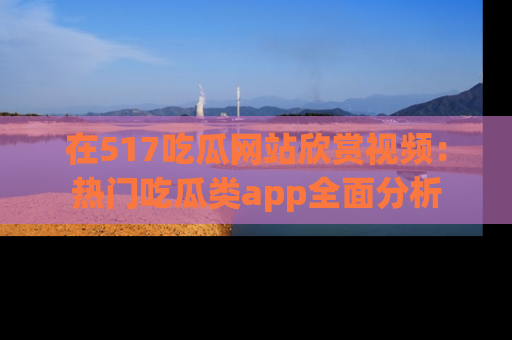 在517吃瓜网站欣赏视频:热门吃瓜类app全面分析