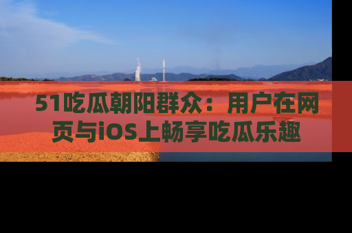51吃瓜朝阳群众:用户在网页与iOS上畅享吃瓜乐趣