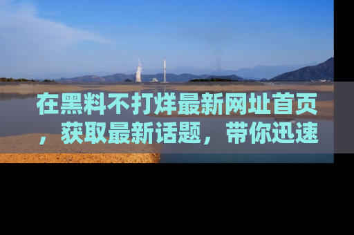 在黑料不打烊最新网址首页,获取最新话题,带你迅速了解娱乐圈大事!