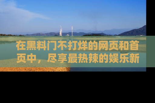 在黑料门不打烊的网页和首页中,尽享最热辣的娱乐新闻与八卦,快来围观!