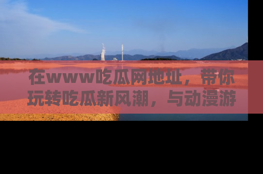 在www吃瓜网地址,带你玩转吃瓜新风潮,与动漫游戏角色共度精彩时光!