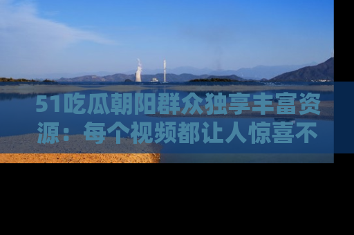 51吃瓜朝阳群众独享丰富资源:每个视频都让人惊喜不已!