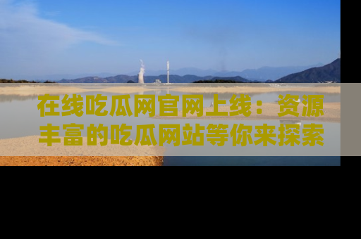 在线吃瓜网官网上线:资源丰富的吃瓜网站等你来探索