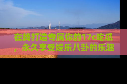 在线打造专属你的17c吃瓜,永久享受娱乐八卦的乐趣