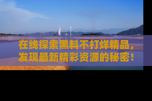 在线探索黑料不打烊精品,发现最新精彩资源的秘密!