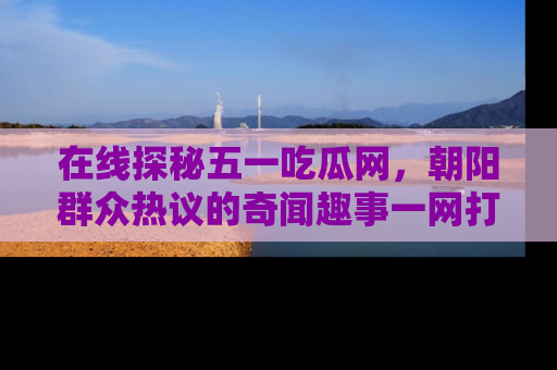 在线探秘五一吃瓜网,朝阳群众热议的奇闻趣事一网打尽