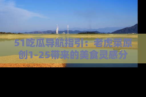 51吃瓜导航指引:老虎菜原创1-25带来的美食灵感分享