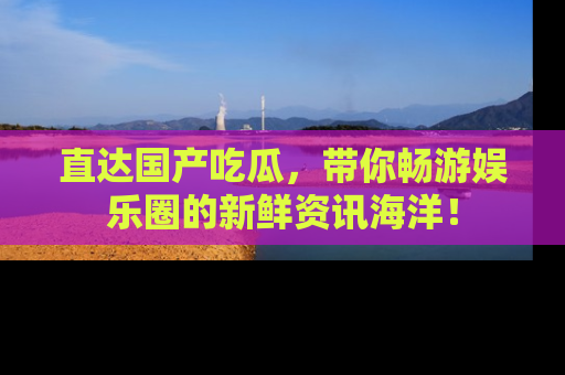 直达国产吃瓜,带你畅游娱乐圈的新鲜资讯海洋!