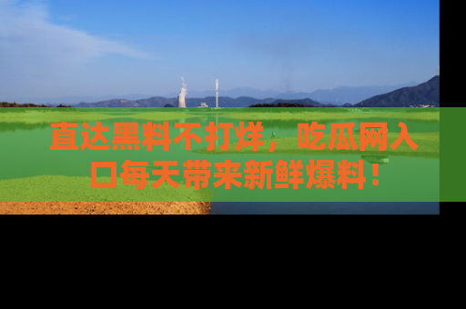 直达黑料不打烊,吃瓜网入口每天带来新鲜爆料!