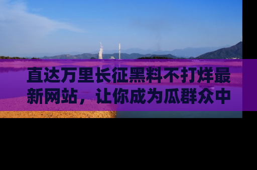 直达万里长征黑料不打烊最新网站,让你成为瓜群众中的资深吃瓜客!