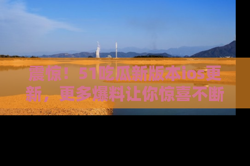 震惊!51吃瓜新版本ios更新,更多爆料让你惊喜不断,赶快来看吧!