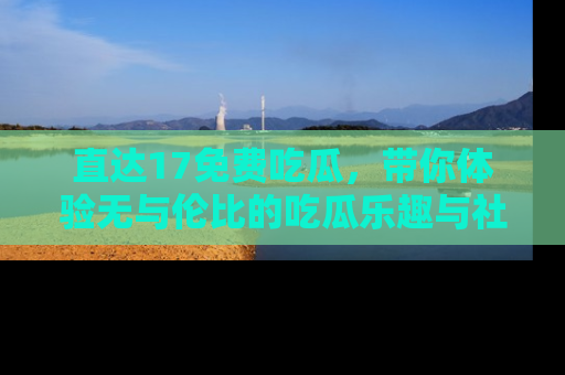 直达17免费吃瓜,带你体验无与伦比的吃瓜乐趣与社区互动