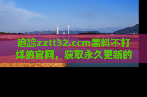 追踪zztt32.ccm黑料不打烊的官网,获取永久更新的娱乐圈内幕,做个资深吃瓜群众!