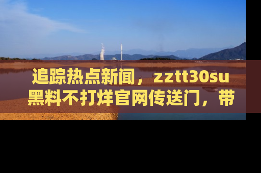 追踪热点新闻,zztt30su黑料不打烊官网传送门,带你进入吃瓜新世界!