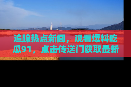 追踪热点新闻，观看爆料吃瓜91，点击传送门获取最新更新！