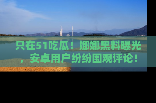 只在51吃瓜!娜娜黑料曝光,安卓用户纷纷围观评论!