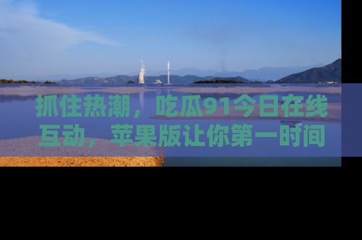 抓住热潮,吃瓜91今日在线互动,苹果版让你第一时间掌握信息!