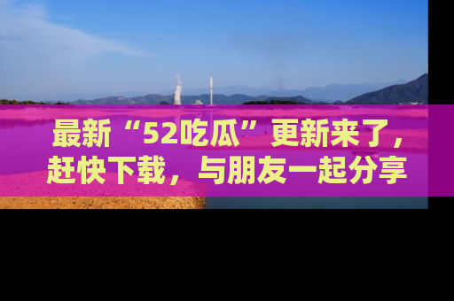 最新“52吃瓜”更新来了,赶快下载,与朋友一起分享吃瓜乐趣!