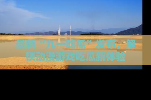 最新“九一吃瓜”发布，解锁动漫游戏吃瓜新体验
