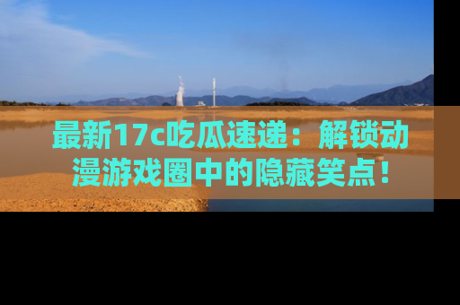 最新17c吃瓜速递：解锁动漫游戏圈中的隐藏笑点！