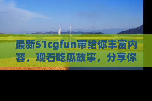 最新51cgfun带给你丰富内容,观看吃瓜故事,分享你的感受!
