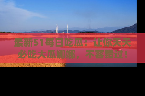 最新51每日吃瓜：让你天天必吃大瓜娜娜，不容错过！
