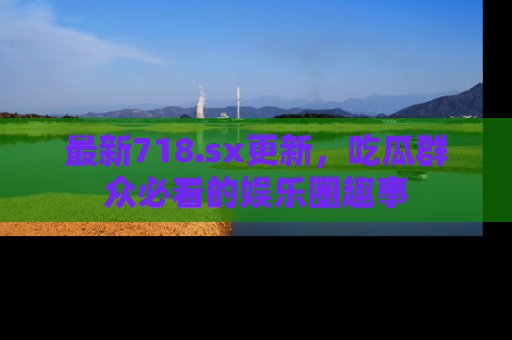 最新718.sx更新,吃瓜群众必看的娱乐圈趣事