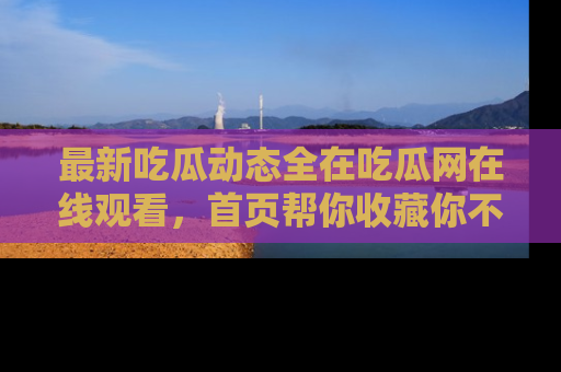 最新吃瓜动态全在吃瓜网在线观看，首页帮你收藏你不能错过的精彩！