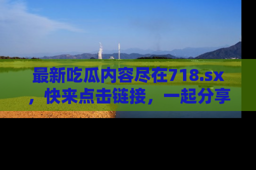 最新吃瓜内容尽在718.sx,快来点击链接,一起分享那些精彩瞬间!